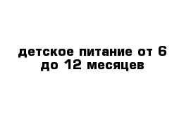 детское питание от 6 до 12 месяцев